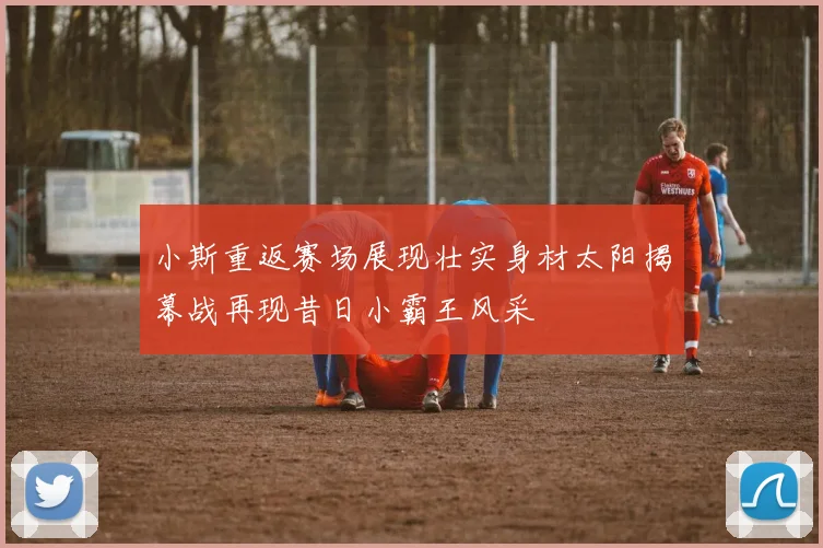 小斯重返赛场展现壮实身材太阳揭幕战再现昔日小霸王风采