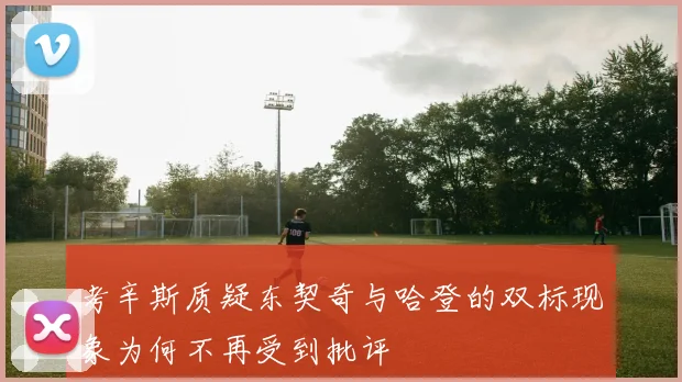 考辛斯质疑东契奇与哈登的双标现象为何不再受到批评