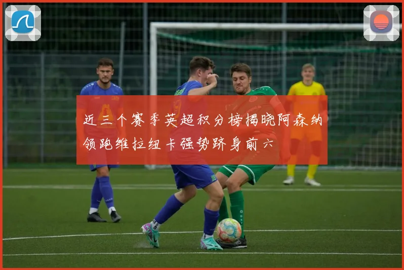 近三个赛季英超积分榜揭晓阿森纳领跑维拉纽卡强势跻身前六