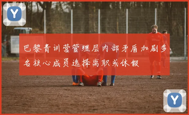 巴黎青训营管理层内部矛盾加剧多名核心成员选择离职或休假
