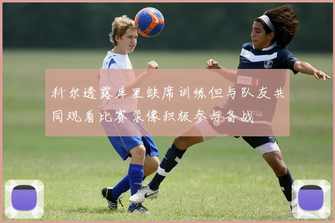 科尔透露库里缺席训练但与队友共同观看比赛录像积极参与备战