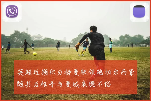 英超近期积分榜曼联领跑切尔西紧随其后枪手与曼城表现不俗