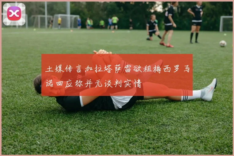 土媒传言加拉塔萨雷欲租梅西罗马诺回应称并无谈判实情