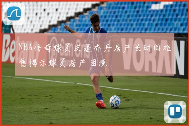 NBA传奇球员皮蓬乔丹房产长时间难售揭示球员房产困境