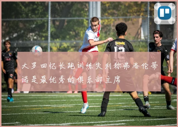 大罗回忆长跑训练失利称弗洛伦蒂诺是最优秀的俱乐部主席